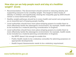 www.hertfordshire.gov.uk
• Recommendation: The Government should commit to reducing obesity and
supporting everyone to be a healthy weight. The target to halve levels of
obesity in children and significantly closing the inequality gap by 2030 should
remain a cross-Government priority.
• Healthy weight pathways should be in every health and social care programme
as an essential part of keeping people healthy.
• Local authorities should have more place-shaping powers to enable them to
more effectively tackle the obesogenic environment; for example, health needs
to be included as a material planning consideration in England.
• Local authorities should have more place-shaping powers to enable them to
more effectively tackle the obesogenic environment; for example, health needs
to be included as a material planning consideration in England.
– the NPPF doesn’t do enough to enable this
– Public Health needs to be a statutory consultee for planning purposes on
appropriate developments
– Health Impact Assessments needs to be a statutory requirement
How else can we help people reach and stay at a healthier
weight? (Cont)
 