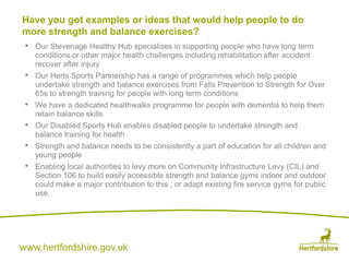 www.hertfordshire.gov.uk
• Our Stevenage Healthy Hub specialises in supporting people who have long term
conditions or other major health challenges including rehabilitation after accident
recover after injury
• Our Herts Sports Partnership has a range of programmes which help people
undertake strength and balance exercises from Falls Prevention to Strength for Over
65s to strength training for people with long term conditions
• We have a dedicated healthwalks programme for people with dementia to help them
retain balance skills
• Our Disabled Sports Hub enables disabled people to undertake strength and
balance training for health
• Strength and balance needs to be consistently a part of education for all children and
young people
• Enabling local authorities to levy more on Community Infrastructure Levy (CIL) and
Section 106 to build easily accessible strength and balance gyms indoor and outdoor
could make a major contribution to this ; or adapt existing fire service gyms for public
use.
Have you got examples or ideas that would help people to do
more strength and balance exercises?
 