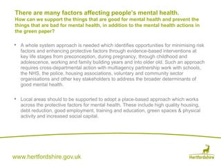 www.hertfordshire.gov.uk
• A whole system approach is needed which identifies opportunities for minimising risk
factors and enhancing protective factors through evidence-based interventions at
key life stages from preconception, during pregnancy, through childhood and
adolescence, working and family building years and into older old. Such an approach
requires cross-departmental action with multiagency partnership work with schools,
the NHS, the police, housing associations, voluntary and community sector
organisations and other key stakeholders to address the broader determinants of
good mental health.
• Local areas should to be supported to adopt a place-based approach which works
across the protective factors for mental health. These include high quality housing,
debt reduction, good employment, training and education, green spaces & physical
activity and increased social capital.
There are many factors affecting people’s mental health.
How can we support the things that are good for mental health and prevent the
things that are bad for mental health, in addition to the mental health actions in
the green paper?
 