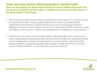 www.hertfordshire.gov.uk
• With half of all mental health illnesses established by the age of 14, schools should
be supported to take a whole system approach to improving mental health,
particularly interventions to tackle bullying and promote social and emotional
learning. Personal, Health, Social and Economic education (PSHE) should be made
mandatory in all schools to support the development of resilience in young people.
• Furthermore, the Government should support and encourage other employers to
adopt organisational approaches that promote mental health and wellbeing through
good management, policies and intervention to prevent stress, depression and
anxiety problems. Supporting people with long-term health conditions, including
mental health conditions, in and into work should be a priority.
There are many factors affecting people’s mental health.
How can we support the things that are good for mental health and prevent the
things that are bad for mental health, in addition to the mental health actions in
the green paper? (Continued…)
 