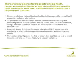 www.hertfordshire.gov.uk
• Recommendations: National bodies should prioritise support for mental health
prevention and early intervention
• All providers and commissioners/service planners should work together
locally to promote a whole systems and life course approach to mental health,
using a common agreement such as the Prevention Concordat for Better
Mental Health.
• Personal, Health, Social and Economic education (PSHE) should be made
mandatory in all schools to support the development of resilience in young
people.
• Government should provide funding to ensure that localities are able to invest
in community and asset-based activity to support wellbeing.
There are many factors affecting people’s mental health.
How can we support the things that are good for mental health and prevent the
things that are bad for mental health, in addition to the mental health actions in
the green paper? (Continued.)
 