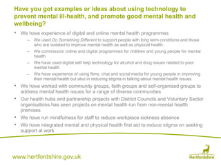 www.hertfordshire.gov.uk
• We have experience of digital and online mental health programmes
– We used Do Something Different to support people with long term conditions and those
who are isolated to improve mental health as well as physical health.
– We commission online and digital programmes for children and young people for mental
health
– We have used digital self help technology for alcohol and drug issues related to poor
mental health
– We have experience of using films, chat and social media for young people in improving
their mental health but also in reducing stigma in talking about mental health issues
• We have worked with community groups, faith groups and self-organised groups to
address mental health issues for a range of diverse communities
• Our health hubs and partnership projects with District Councils and Voluntary Sector
organisations has seen projects on mental health run from non-mental health
premises
• We have run mindfulness for staff to reduce workplace sickness absence
• We have integrated mental and physical health first aid to reduce stigma on seeking
support at work
Have you got examples or ideas about using technology to
prevent mental ill-health, and promote good mental health and
wellbeing?
 