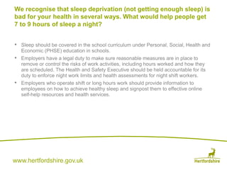 www.hertfordshire.gov.uk
• Sleep should be covered in the school curriculum under Personal, Social, Health and
Economic (PHSE) education in schools.
• Employers have a legal duty to make sure reasonable measures are in place to
remove or control the risks of work activities, including hours worked and how they
are scheduled. The Health and Safety Executive should be held accountable for its
duty to enforce night work limits and health assessments for night shift workers.
• Employers who operate shift or long hours work should provide information to
employees on how to achieve healthy sleep and signpost them to effective online
self-help resources and health services.
We recognise that sleep deprivation (not getting enough sleep) is
bad for your health in several ways. What would help people get
7 to 9 hours of sleep a night?
 