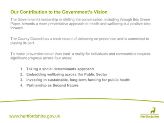 www.hertfordshire.gov.uk
Our Contribution to the Government’s Vision
The Government’s leadership in shifting the conversation, including through this Green
Paper, towards a more preventative approach to health and wellbeing is a positive step
forward.
The County Council has a track record of delivering on prevention and is committed to
playing its part.
To make ‘prevention better than cure’ a reality for individuals and communities requires
significant progress across four areas:
1. Taking a social determinants approach
2. Embedding wellbeing across the Public Sector
3. Investing in sustainable, long-term funding for public health
4. Partnership as Second Nature
 