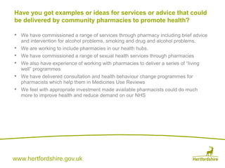 www.hertfordshire.gov.uk
• We have commissioned a range of services through pharmacy including brief advice
and intervention for alcohol problems, smoking and drug and alcohol problems.
• We are working to include pharmacies in our health hubs.
• We have commissioned a range of sexual health services through pharmacies
• We also have experience of working with pharmacies to deliver a series of “living
well” programmes
• We have delivered consultation and health behaviour change programmes for
pharmacists which help them in Medicines Use Reviews
• We feel with appropriate investment made available pharmacists could do much
more to improve health and reduce demand on our NHS
Have you got examples or ideas for services or advice that could
be delivered by community pharmacies to promote health?
 