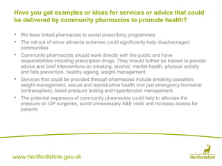 www.hertfordshire.gov.uk
• We have linked pharmacies to social prescribing programmes
• The roll out of minor ailments schemes could significantly help disadvantaged
communities
• Community pharmacists should work directly with the public and have
responsibilities including prescription drugs. They should further be trained to provide
advice and brief interventions on smoking, alcohol, mental health, physical activity
and falls prevention, healthy ageing, weight management.
• Services that could be provided through pharmacies include smoking cessation,
weight management, sexual and reproductive health (not just emergency hormonal
contraception), blood pressure testing and hypertension management.
• The potential expansion of community pharmacies could help to alleviate the
pressure on GP surgeries, avoid unnecessary A&E visits and increase access for
patients
Have you got examples or ideas for services or advice that could
be delivered by community pharmacies to promote health?
 