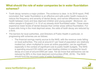 www.hertfordshire.gov.uk
• Tooth decay remains a major problem. The evidence is clear. In its 2018 report, PHE
concluded, that “water fluoridation is an effective and safe public health measure to
reduce the frequency and severity of dental decay, and narrow differences in dental
health between more and less deprived children and young people”. Moreover, six
million people in England (1 in 10 of us) already drink fluoridated water. These areas
experience lower levels of dental disease than similar areas without fluoridation. For
5-year-olds living in the most deprived areas, the odds of tooth decay are reduced by
a third.
• The barriers for local authorities, and Directors of Public Health in particular, in
progressing with schemes are as follows:
– The financial savings mainly accrue to the NHS, with the revenue costs falling
on local authorities. The cost at around £1 per head of population are relatively
modest but, when multiplied to cover an entire population, can be significant
especially in the context of significant cuts to public health budgets. The NHS
is spending around £35 million per year treating children in hospital for touch
decay at a cost of around £850 per case. Yet we know that admissions can be
reduced by 68% in the most deprived communities (PHE, 2018). The NHS
should fund the recurrent costs of water fluoridation..
What should the role of water companies be in water fluoridation
schemes?
 