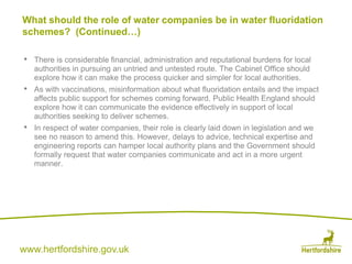 www.hertfordshire.gov.uk
• There is considerable financial, administration and reputational burdens for local
authorities in pursuing an untried and untested route. The Cabinet Office should
explore how it can make the process quicker and simpler for local authorities.
• As with vaccinations, misinformation about what fluoridation entails and the impact
affects public support for schemes coming forward. Public Health England should
explore how it can communicate the evidence effectively in support of local
authorities seeking to deliver schemes.
• In respect of water companies, their role is clearly laid down in legislation and we
see no reason to amend this. However, delays to advice, technical expertise and
engineering reports can hamper local authority plans and the Government should
formally request that water companies communicate and act in a more urgent
manner.
What should the role of water companies be in water fluoridation
schemes? (Continued…)
 