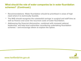 www.hertfordshire.gov.uk
• Recommendations: Water fluoridation should be prioritised in areas of high
need where it is technically feasible.
• The NHS should recognise the substantial savings in surgical and staff time as
well as finance and cover the recurrent costs of water fluoridation.
• Addressing the financial disincentive, combined with renewed national
leadership, will help local authorities considering undertaking fluoridation
schemes – and encourage others to explore the option.
What should the role of water companies be in water fluoridation
schemes? (Continued.)
 