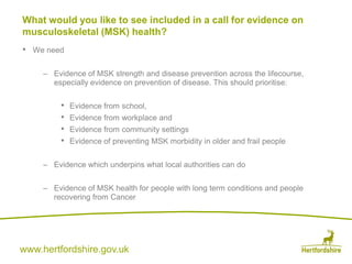 www.hertfordshire.gov.uk
• We need
– Evidence of MSK strength and disease prevention across the lifecourse,
especially evidence on prevention of disease. This should prioritise:
• Evidence from school,
• Evidence from workplace and
• Evidence from community settings
• Evidence of preventing MSK morbidity in older and frail people
– Evidence which underpins what local authorities can do
– Evidence of MSK health for people with long term conditions and people
recovering from Cancer
What would you like to see included in a call for evidence on
musculoskeletal (MSK) health?
 