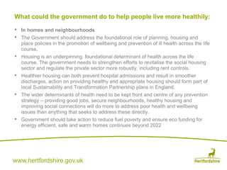 www.hertfordshire.gov.uk
• In homes and neighbourhoods
• The Government should address the foundational role of planning, housing and
place policies in the promotion of wellbeing and prevention of ill health across the life
course.
• Housing is an underpinning, foundational determinant of health across the life
course. The government needs to strengthen efforts to revitalise the social housing
sector and regulate the private sector more robustly, including rent controls.
• Healthier housing can both prevent hospital admissions and result in smoother
discharges, action on providing healthy and appropriate housing should form part of
local Sustainability and Transformation Partnership plans in England.
• The wider determinants of health need to be kept front and centre of any prevention
strategy – providing good jobs, secure neighbourhoods, healthy housing and
improving social connections will do more to address poor health and wellbeing
issues than anything that seeks to address these directly.
• Government should take action to reduce fuel poverty and ensure eco funding for
energy efficient, safe and warm homes continues beyond 2022
What could the government do to help people live more healthily:
 