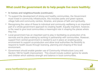 www.hertfordshire.gov.uk
• In homes and neighbourhoods (continued.)
• To support the development of strong and healthy communities, the Government
must invest in community infrastructure, this includes parks and green spaces,
village halls and community centres, libraries, and places of faith and spirituality.
• Recognising the value of these to individual and community wellbeing is an important
part of a whole-government approach to creating health. Equally important, however,
is the need to give local communities a meaningful role in shaping the places where
they live.
• Local government has an important part to play in facilitating co-production of its
services and its place-making by working in partnership with communities. However,
support from central government is needed to put in place an enabling policy
environment to support co-production and allow local authorities the flexibility to
respond to health issues through licensing, planning and shaping of the local
environment.
• Government should enable greater use of Community Infrastructure Levy and
Section 106 for health improvement. This should include outdoor gymns for adults
and children which address strength and balance in local communities.
What could the government do to help people live more healthily:
 