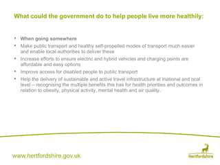 www.hertfordshire.gov.uk
• When going somewhere
• Make public transport and healthy self-propelled modes of transport much easier
and enable local authorities to deliver these
• Increase efforts to ensure electric and hybrid vehicles and charging points are
affordable and easy options
• Improve access for disabled people to public transport
• Help the delivery of sustainable and active travel infrastructure at lnational and ocal
level – recognising the multiple benefits this has for health priorities and outcomes in
relation to obesity, physical activity, mental health and air quality.
What could the government do to help people live more healthily:
 