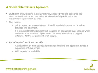 www.hertfordshire.gov.uk
A Social Determinants Approach
• Our health and wellbeing is overwhelmingly shaped by social, economic and
environmental factors and this evidence should be fully reflected in the
Government’s prevention agenda.
• This means
– going beyond a conversation about health which is focussed on hospitals,
services and treatment.
– It is essential that the Government focusses on population level policies which
address the root causes of poor health as these will make the biggest
difference for the largest number of people.
• As a County Council we can offer:
– A track record of multi-agency partnerships in taking this approach across a
population of 1.2m people
– Will, experience and skills
 