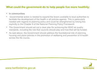 www.hertfordshire.gov.uk
• In communities
• Governmental action is needed to expand the levers available to local authorities to
facilitate the development of the health in all policies agenda. This is particularly
needed with regards to planning policy and could be strengthened by linking this
explicitly to the Chapter 8 of the National Planning Policy Framework
• The Government should set out a clear plan for achieving the WHO air quality
standards, including the role that councils should play and how that will be funded.
• As said above, the Government should address the foundational role of planning,
housing and place policies in the promotion of wellbeing and prevention of ill health
across the life course.
What could the government do to help people live more healthily:
 