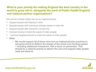 www.hertfordshire.gov.uk
We cannot choose simply one as our highest priority.
• Support people with staying in work
• Support people with training to change careers in later life
• Support people with caring for a loved one
• Improve homes to meet the needs of older people
• Improve neighbourhoods to meet the needs of older people
• Other
– We would support all of these aims but our highest priority would be to
ask government to Reform the design of the social care funding system
– including additional investment, with a focus on prevention. This
should be a national priority to deliver the care and support older people
need and deserve.
What is your priority for making England the best country in the
world to grow old in, alongside the work of Public Health England
and national partner organisations?
 