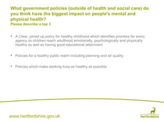 www.hertfordshire.gov.uk
• A Clear, joined up policy for healthy childhood which identifies priorities for every
agency so children reach adulthood emotionally, psychologically and physically
healthy as well as having good educational attainment
• Policies for a healthy public realm including planning and air quality
• Policies which make working lives as healthy as possible
What government policies (outside of health and social care) do
you think have the biggest impact on people's mental and
physical health?
Please describe a top 3
 