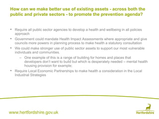 www.hertfordshire.gov.uk
• Require all public sector agencies to develop a health and wellbeing in all policies
approach
• Government could mandate Health Impact Assessments where appropriate and give
councils more powers in planning process to make health a statutory consultation
• We could make stronger use of public sector assets to support our most vulnerable
individuals and communities.
– One example of this is a range of building for homes and places that
developers don’t want to build but which is desperately needed – mental health
housing provision for example;
• Require Local Economic Partnerships to make health a consideration in the Local
Industrial Strategies
How can we make better use of existing assets - across both the
public and private sectors - to promote the prevention agenda?
 