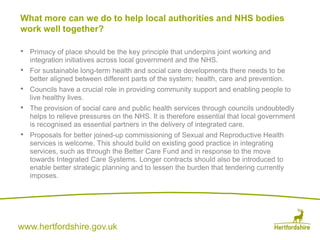 www.hertfordshire.gov.uk
• Primacy of place should be the key principle that underpins joint working and
integration initiatives across local government and the NHS.
• For sustainable long-term health and social care developments there needs to be
better aligned between different parts of the system; health, care and prevention.
• Councils have a crucial role in providing community support and enabling people to
live healthy lives.
• The provision of social care and public health services through councils undoubtedly
helps to relieve pressures on the NHS. It is therefore essential that local government
is recognised as essential partners in the delivery of integrated care.
• Proposals for better joined-up commissioning of Sexual and Reproductive Health
services is welcome. This should build on existing good practice in integrating
services, such as through the Better Care Fund and in response to the move
towards Integrated Care Systems. Longer contracts should also be introduced to
enable better strategic planning and to lessen the burden that tendering currently
imposes.
What more can we do to help local authorities and NHS bodies
work well together?
 