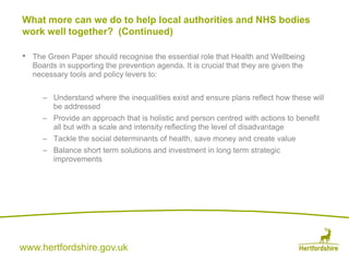 www.hertfordshire.gov.uk
• The Green Paper should recognise the essential role that Health and Wellbeing
Boards in supporting the prevention agenda. It is crucial that they are given the
necessary tools and policy levers to:
– Understand where the inequalities exist and ensure plans reflect how these will
be addressed
– Provide an approach that is holistic and person centred with actions to benefit
all but with a scale and intensity reflecting the level of disadvantage
– Tackle the social determinants of health, save money and create value
– Balance short term solutions and investment in long term strategic
improvements
What more can we do to help local authorities and NHS bodies
work well together? (Continued)
 