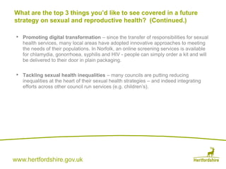 www.hertfordshire.gov.uk
• Promoting digital transformation – since the transfer of responsibilities for sexual
health services, many local areas have adopted innovative approaches to meeting
the needs of their populations. In Norfolk, an online screening services is available
for chlamydia, gonorrhoea, syphilis and HIV - people can simply order a kit and will
be delivered to their door in plain packaging.
• Tackling sexual health inequalities – many councils are putting reducing
inequalities at the heart of their sexual health strategies – and indeed integrating
efforts across other council run services (e.g. children’s).
What are the top 3 things you’d like to see covered in a future
strategy on sexual and reproductive health? (Continued.)
 