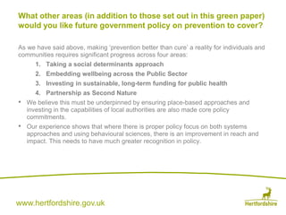 www.hertfordshire.gov.uk
As we have said above, making ‘prevention better than cure’ a reality for individuals and
communities requires significant progress across four areas:
1. Taking a social determinants approach
2. Embedding wellbeing across the Public Sector
3. Investing in sustainable, long-term funding for public health
4. Partnership as Second Nature
• We believe this must be underpinned by ensuring place-based approaches and
investing in the capabilities of local authorities are also made core policy
commitments.
• Our experience shows that where there is proper policy focus on both systems
approaches and using behavioural sciences, there is an improvement in reach and
impact. This needs to have much greater recognition in policy.
What other areas (in addition to those set out in this green paper)
would you like future government policy on prevention to cover?
 