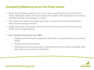 www.hertfordshire.gov.uk
Embedding Wellbeing across the Public Sector
• Given Social Determinants are so crucial, ensuring that every part of the Public
Sector assesses what it can do to improve the health of the population and prevent
ill-health (mental and physical) is crucial.
• This means we need to be better at joining up across local areas and between
national and local government.
• Health should be a first order priority for Central and Local Government and all
Public Sector Organisations.
• As a County Council we can offer:
– Experience of doing this across the lifecourse, joining services up to improve
health
– Working across boundaries
– Delivering prevention services in partnership where the whole is greater than
each agency can achieve individually
 