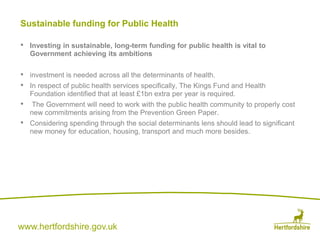 www.hertfordshire.gov.uk
Sustainable funding for Public Health
• Investing in sustainable, long-term funding for public health is vital to
Government achieving its ambitions
• investment is needed across all the determinants of health.
• In respect of public health services specifically, The Kings Fund and Health
Foundation identified that at least £1bn extra per year is required.
• The Government will need to work with the public health community to properly cost
new commitments arising from the Prevention Green Paper.
• Considering spending through the social determinants lens should lead to significant
new money for education, housing, transport and much more besides.
 