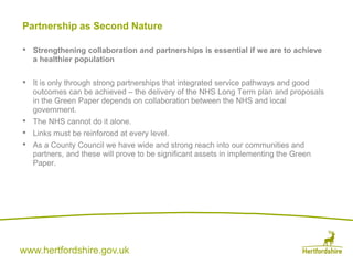 www.hertfordshire.gov.uk
Partnership as Second Nature
• Strengthening collaboration and partnerships is essential if we are to achieve
a healthier population
• It is only through strong partnerships that integrated service pathways and good
outcomes can be achieved – the delivery of the NHS Long Term plan and proposals
in the Green Paper depends on collaboration between the NHS and local
government.
• The NHS cannot do it alone.
• Links must be reinforced at every level.
• As a County Council we have wide and strong reach into our communities and
partners, and these will prove to be significant assets in implementing the Green
Paper.
 