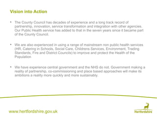 www.hertfordshire.gov.uk
Vision into Action
• The County Council has decades of experience and a long track record of
partnership, innovation, service transformation and integration with other agencies.
Our Public Health service has added to that in the seven years since it became part
of the County Council.
• We are also experienced in using a range of mainstream non public health services
(HR, Catering in Schools, Social Care, Childrens Services, Environment, Trading
Standards, Fire and District Councils) to improve and protect the Health of the
Population
• We have experience central government and the NHS do not. Government making a
reality of partnership, co-commissioning and place based approaches will make its
ambitions a reality more quickly and more sustainably.
 