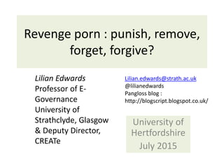 Revenge porn : punish, remove,
forget, forgive?
University of
Hertfordshire
July 2015
Lilian Edwards
Professor of E-
Governance
University of
Strathclyde, Glasgow
& Deputy Director,
CREATe
Lilian.edwards@strath.ac.uk
@lilianedwards
Pangloss blog :
http://blogscript.blogspot.co.uk/
 