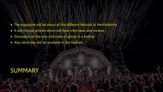 SUMMARY
 The magazine will be about all the different festivals in Hertfordshire
 It will include articles which will have interviews and reviews
 Discussion on the acts and costs of going to a festival
 Also what else will be available in the festivals
 