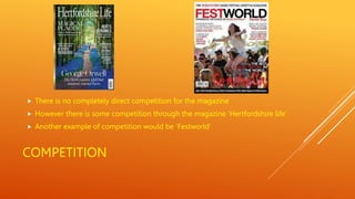 COMPETITION
 There is no completely direct competition for the magazine
 However there is some competition through the magazine ‘Hertfordshire life’
 Another example of competition would be ‘Festworld’
 