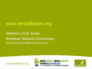 www.hertsliftshare.org

Stephen Lloyd Jones
Business Network Coordinator
stephen.lloyd-jones@hertfordshire.gov.uk




www.hertsdirect.org
 