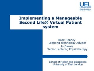 Rose Heaney  Learning Technology Advisor Jo Dawes  Senior Lecturer, Physiotherapy Implementing a Manageable Second Life ®  Virtual Patient system B School of Health and Bioscience University of East London 