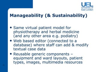 Manageability (& Sustainability) Same virtual patient model for physiotherapy and herbal medicine (and any other area e.g. podiatry) Web based editor (connected to a database) where staff can add & modify textual case data  Reusable generic components – equipment and ward layouts, patient types, images, multimedia resources R 