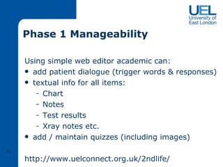 Phase 1 Manageability Using simple web editor academic can: add patient dialogue (trigger words & responses) textual info for all items: Chart Notes Test results Xray notes etc.  add / maintain quizzes (including images) http://www.uelconnect.org.uk/2ndlife/ R 