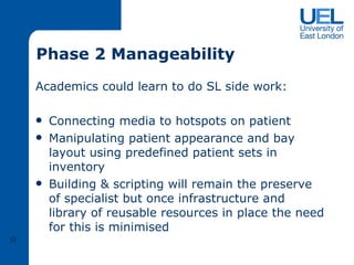 Phase 2 Manageability Academics could learn to do SL side work: Connecting media to hotspots on patient Manipulating patient appearance and bay layout using predefined patient sets in inventory Building & scripting will remain the preserve of specialist but once infrastructure and library of reusable resources in place the need for this is minimised  R 