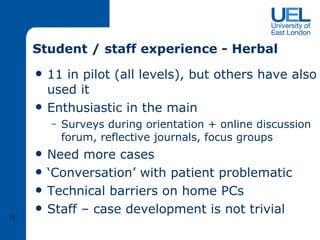 Student / staff experience - Herbal 11 in pilot (all levels), but others have also used it Enthusiastic in the main Surveys during orientation + online discussion forum, reflective journals, focus groups  Need more cases ‘ Conversation’ with patient problematic Technical barriers on home PCs Staff – case development is not trivial R 