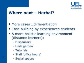 Where next – Herbal? More cases …differentiation Case building by experienced students  A more holistic learning environment (distance learners): Dispensary Herb garden Tutorials Staff ‘office hours’ Social spaces  R 