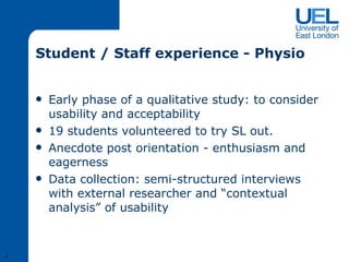 Student / Staff experience - Physio Early phase of a qualitative study: to consider usability and acceptability 19 students volunteered to try SL out. Anecdote post orientation - enthusiasm and eagerness Data collection: semi-structured interviews with external researcher and “contextual analysis” of usability J 