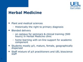 Herbal Medicine Plant and medical sciences Historically the right to primary diagnosis Blended delivery  on campus for seminars & clinical training (500 hours) in Herbal Medicine clinic home learning with on-line support for academic component Students mostly p/t, mature, female, geographically dispersed Staff mixture of p/t practitioners and UEL bioscience staff R 
