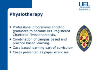 Physiotherapy Professional programme entitling graduates to become HPC registered Chartered Physiotherapists. Combination of campus based and practice based learning. Case based learning part of curriculum Cases presented as paper exercises. J 