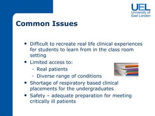 Common Issues Difficult to recreate real life clinical experiences for students to learn from in the class room setting Limited access to: Real patients Diverse range of conditions Shortage of respiratory based clinical placements for the undergraduates Safety – adequate preparation for meeting critically ill patients J 
