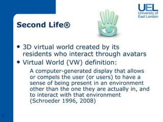 Second Life ®  3D virtual world created by its residents who interact through avatars  Virtual World (VW) definition: A computer-generated display that allows or compels the user (or users) to have a sense of being present in an environment other than the one they are actually in, and to interact with that environment (Schroeder 1996, 2008) R 