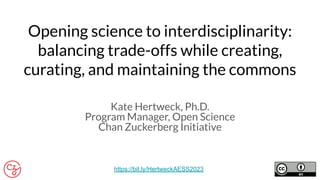 Opening science to interdisciplinarity:
balancing trade-offs while creating,
curating, and maintaining the commons
Kate Hertweck, Ph.D.
Program Manager, Open Science
Chan Zuckerberg Initiative
https://bit.ly/HertweckAESS2023
 