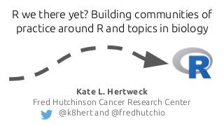 R we there yet? Building communities of
practice around R and topics in biology
Kate L. Hertweck
Fred Hutchinson Cancer Research Center
@k8hert and @fredhutchio
 