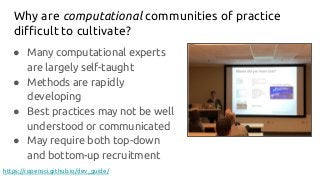 Why are computational communities of practice
diﬃcult to cultivate?
● Many computational experts
are largely self-taught
● Methods are rapidly
developing
● Best practices may not be well
understood or communicated
● May require both top-down
and bottom-up recruitment
https://ropensci.github.io/dev_guide/
 