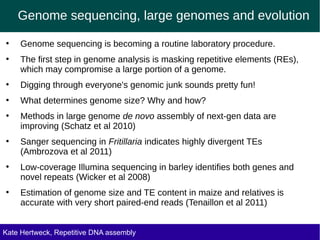 Genome sequencing, large genomes and evolution
●
Genome sequencing is becoming a routine laboratory procedure.
●
The first step in genome analysis is masking repetitive elements (REs),
which may compromise a large portion of a genome.
●
Digging through everyone's genomic junk sounds pretty fun!
●
What determines genome size? Why and how?
●
Methods in large genome de novo assembly of next-gen data are
improving (Schatz et al 2010)
●
Sanger sequencing in Fritillaria indicates highly divergent TEs
(Ambrozova et al 2011)
●
Low-coverage Illumina sequencing in barley identifies both genes and
novel repeats (Wicker et al 2008)
●
Estimation of genome size and TE content in maize and relatives is
accurate with very short paired-end reads (Tenaillon et al 2011)
Kate Hertweck, Repetitive DNA assembly