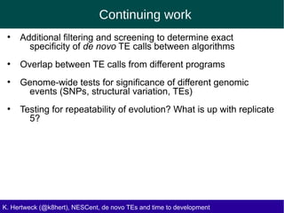 Continuing work
K. Hertweck (@k8hert), NESCent, de novo TEs and time to development
●
Additional filtering and screening to determine exact
specificity of de novo TE calls between algorithms
●
Overlap between TE calls from different programs
●
Genome-wide tests for significance of different genomic
events (SNPs, structural variation, TEs)
●
Testing for repeatability of evolution? What is up with replicate
5?
 